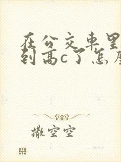 在公交车里c弄到高c了怎么办