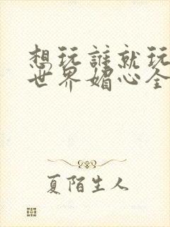 想玩谁就玩谁的世界媚心全文阅读