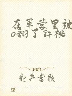 在军营里被cao翻了许桃