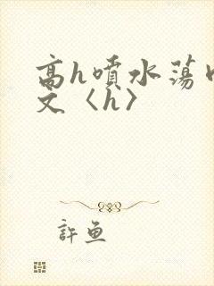 高h喷水荡肉欲文〈h〉