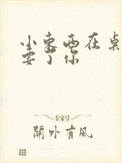 小东西在桌子上要了你