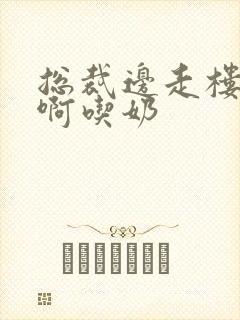 总裁边走楼梯嗯啊吃奶