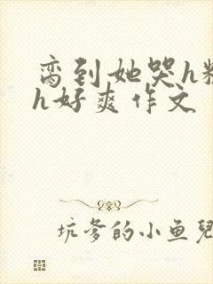 脔到她哭h粗话h好爽作文