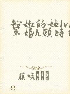 粉嫩的她1v1军婚h顾时视频