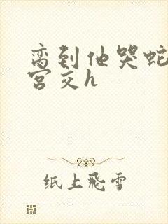 脔到他哭蛇双根宫交h