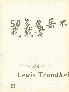 50多岁岳不让我戴套