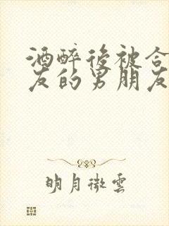 酒醉后被合租室友的男朋友睡了