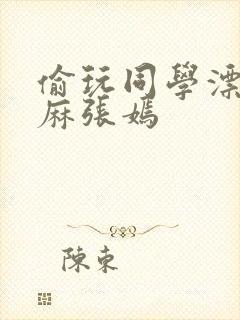 偷玩同学漂亮麻麻张嫣