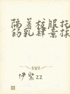 隔着校服托住她的乳肆意揉搓