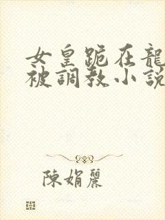 女皇跪在龙椅前被调教小说