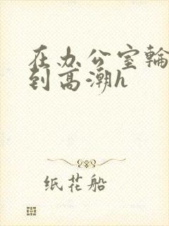 在办公室轮流澡到高潮h