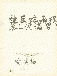 被巨蛇两根强制暴C灌满男男漫画