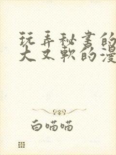 玩弄秘书的奶又大又软的漫画