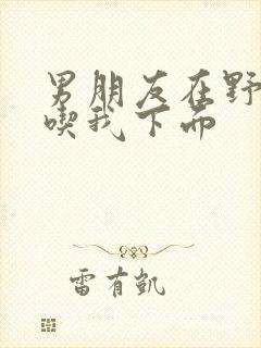 男朋友在野外猛吃我下面