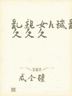 乱亲女h秽乱长久久久