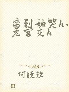 脔到她哭h小白兔宫交h