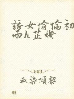 诱女偷伦初尝云雨h芷姗