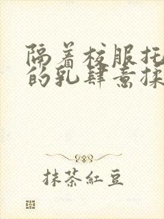 隔着校服托住她的乳肆意揉搓