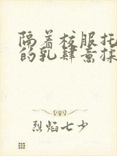 隔着校服托住她的乳肆意揉搓