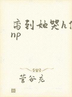 脔到她哭h修仙np