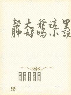 帮大爷这里消消肿好吗小说