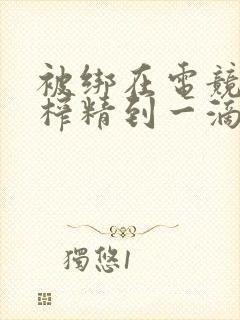 被绑在电竞椅上榨精到一滴不剩