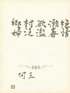 乡村欲潮绝色村妇泛滥春情下载