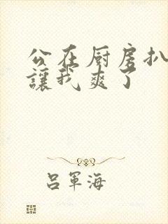 公在厨房扒开腿让我爽了