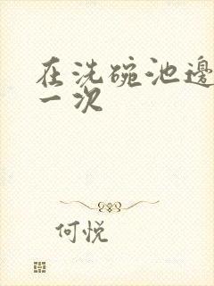 在洗碗池边要了一次