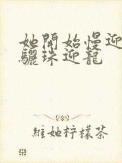 她开始慢迎迎合骊珠迎龙