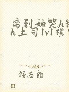 脔到她哭h粗话h上司1v1视频