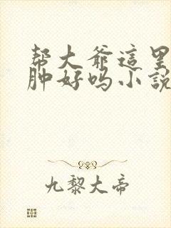 帮大爷这里消消肿好吗小说