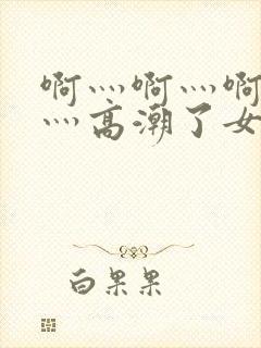 啊灬啊灬啊灬快灬高潮了女