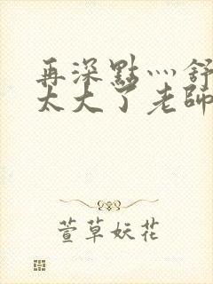 再深点灬舒服灬太大了老师