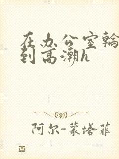 在办公室轮流澡到高潮h