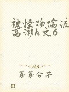 被怪物伦流澡到高潮h文6