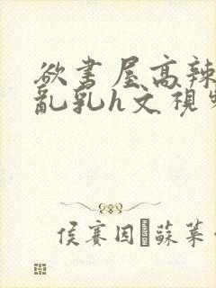 欲书屋高辣h文乱乳h文视频