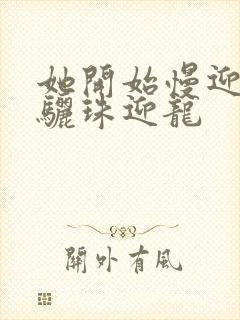 她开始慢迎迎合骊珠迎龙