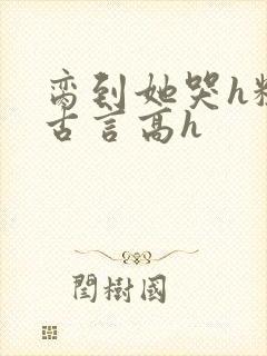 脔到她哭h粗话古言高h