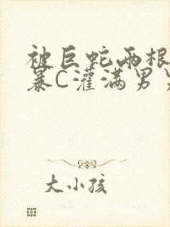 被巨蛇两根强制暴C灌满男男漫画