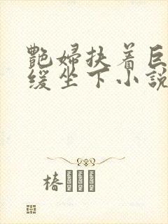 艳妇扶着巨龙缓缓坐下小说