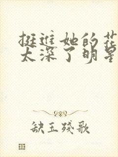 挺进她的花苞啊太深了明星小说