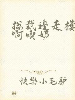 总裁边走楼梯嗯啊吃奶