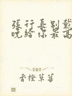 张行长别戴了今晚给你最高的待遇