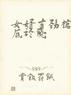 女婿有劲枪枪到底于飞