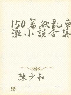 150篇欲乱刺激小说合集