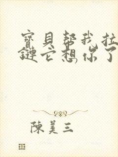 宝贝帮我拉开拉链它想你了视频