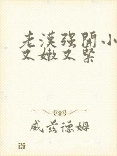 老汉强开小嫩苞又嫩又紧