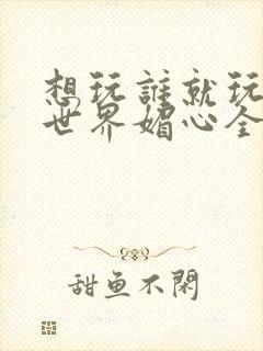 想玩谁就玩谁的世界媚心全文阅读