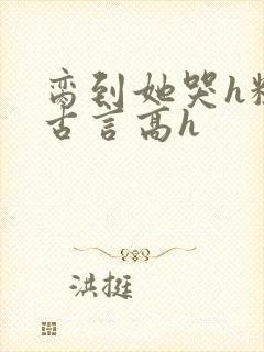 脔到她哭h粗话古言高h